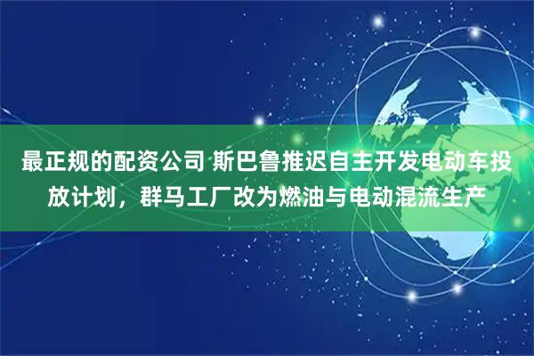 最正规的配资公司 斯巴鲁推迟自主开发电动车投放计划，群马工厂改为燃油与电动混流生产
