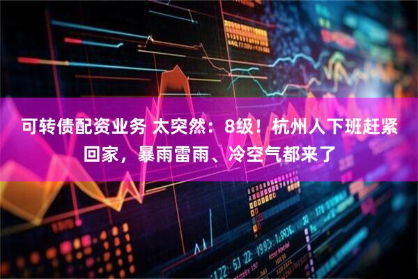 可转债配资业务 太突然：8级！杭州人下班赶紧回家，暴雨雷雨、冷空气都来了