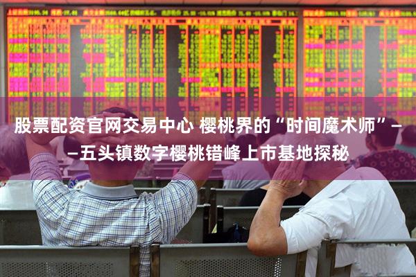 股票配资官网交易中心 樱桃界的“时间魔术师”——五头镇数字樱桃错峰上市基地探秘