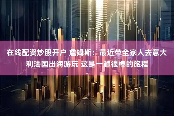 在线配资炒股开户 詹姆斯：最近带全家人去意大利法国出海游玩 这是一趟很棒的旅程