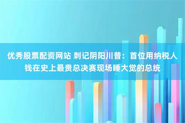 优秀股票配资网站 刺记阴阳川普：首位用纳税人钱在史上最贵总决赛现场睡大觉的总统