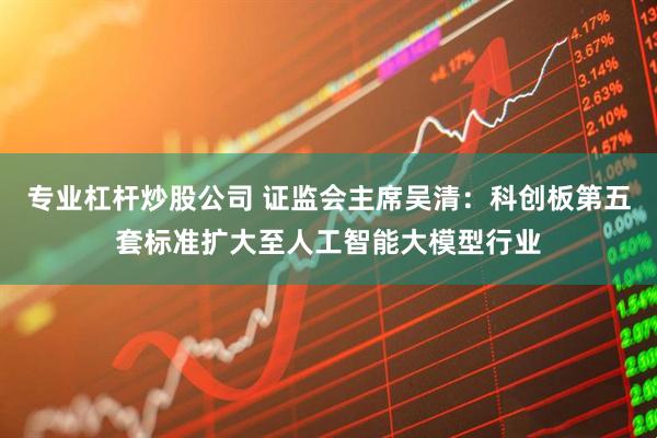 专业杠杆炒股公司 证监会主席吴清：科创板第五套标准扩大至人工智能大模型行业