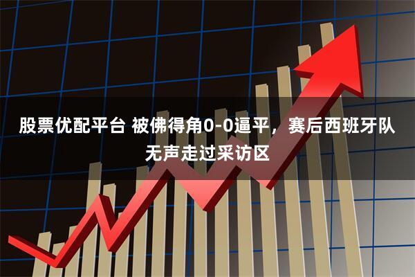 股票优配平台 被佛得角0-0逼平，赛后西班牙队无声走过采访区
