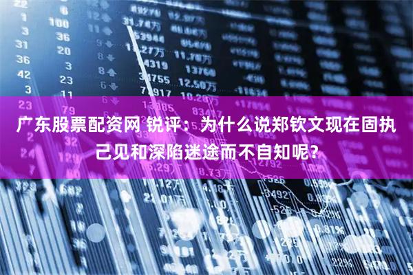 广东股票配资网 锐评：为什么说郑钦文现在固执己见和深陷迷途而不自知呢？
