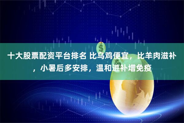 十大股票配资平台排名 比乌鸡便宜，比羊肉滋补，小暑后多安排，温和进补增免疫
