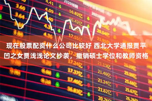 现在股票配资什么公司比较好 西北大学通报贾平凹之女贾浅浅论文抄袭，撤销硕士学位和教师资格