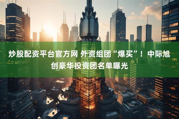 炒股配资平台官方网 外资组团“爆买”！中际旭创豪华投资团名单曝光