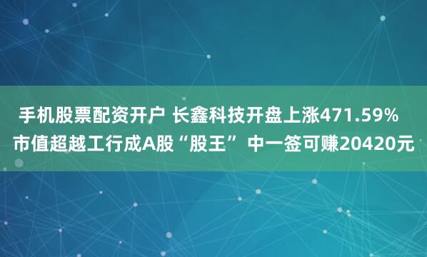 手机股票配资开户 长鑫科技开盘上涨471.59% 市值超越工行成A股“股王” 中一签可赚20420元