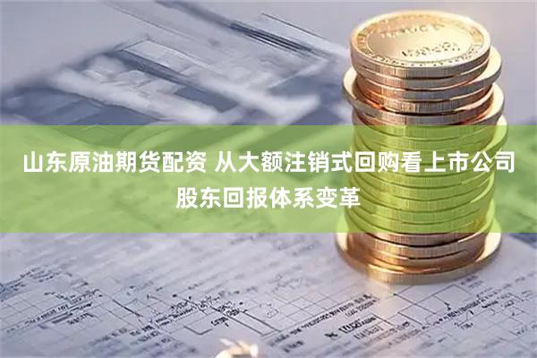 山东原油期货配资 从大额注销式回购看上市公司股东回报体系变革