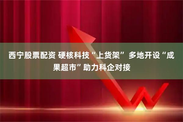 西宁股票配资 硬核科技“上货架” 多地开设“成果超市”助力科企对接