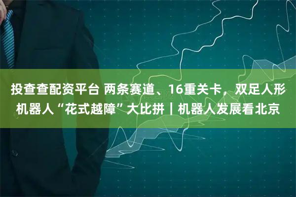 投查查配资平台 两条赛道、16重关卡，双足人形机器人“花式越障”大比拼｜机器人发展看北京
