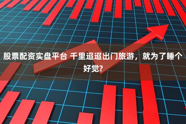 股票配资实盘平台 千里迢迢出门旅游，就为了睡个好觉?