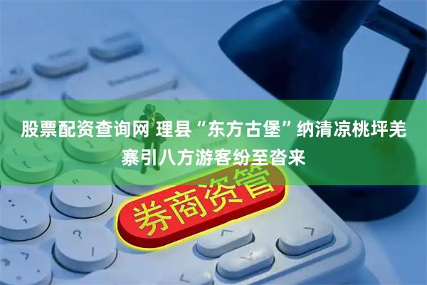 股票配资查询网 理县“东方古堡”纳清凉桃坪羌寨引八方游客纷至沓来