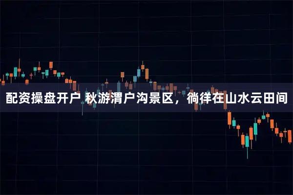 配资操盘开户 秋游渭户沟景区，徜徉在山水云田间