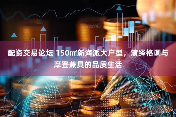 配资交易论坛 150㎡新海派大户型，演绎格调与摩登兼具的品质生活