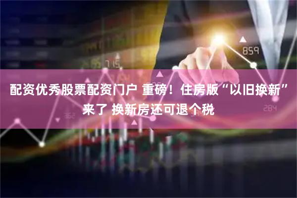 配资优秀股票配资门户 重磅！住房版“以旧换新”来了 换新房还可退个税