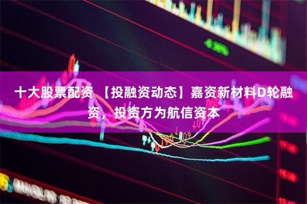 十大股票配资 【投融资动态】嘉资新材料D轮融资，投资方为航信资本